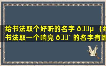 给书法取个好听的名字 🐵 （给书法取一个响亮 🐴 的名字有哪些）